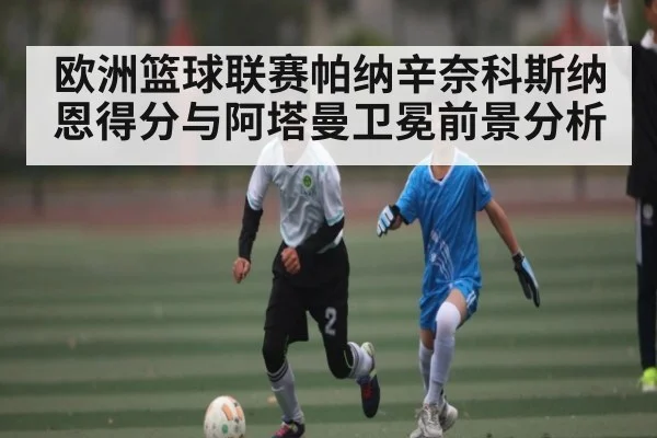 欧洲篮球联赛帕纳辛奈科斯纳恩得分与阿塔曼卫冕前景分析