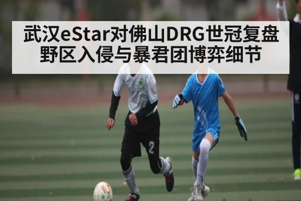武汉eStar对佛山DRG世冠复盘 野区入侵与暴君团博弈细节